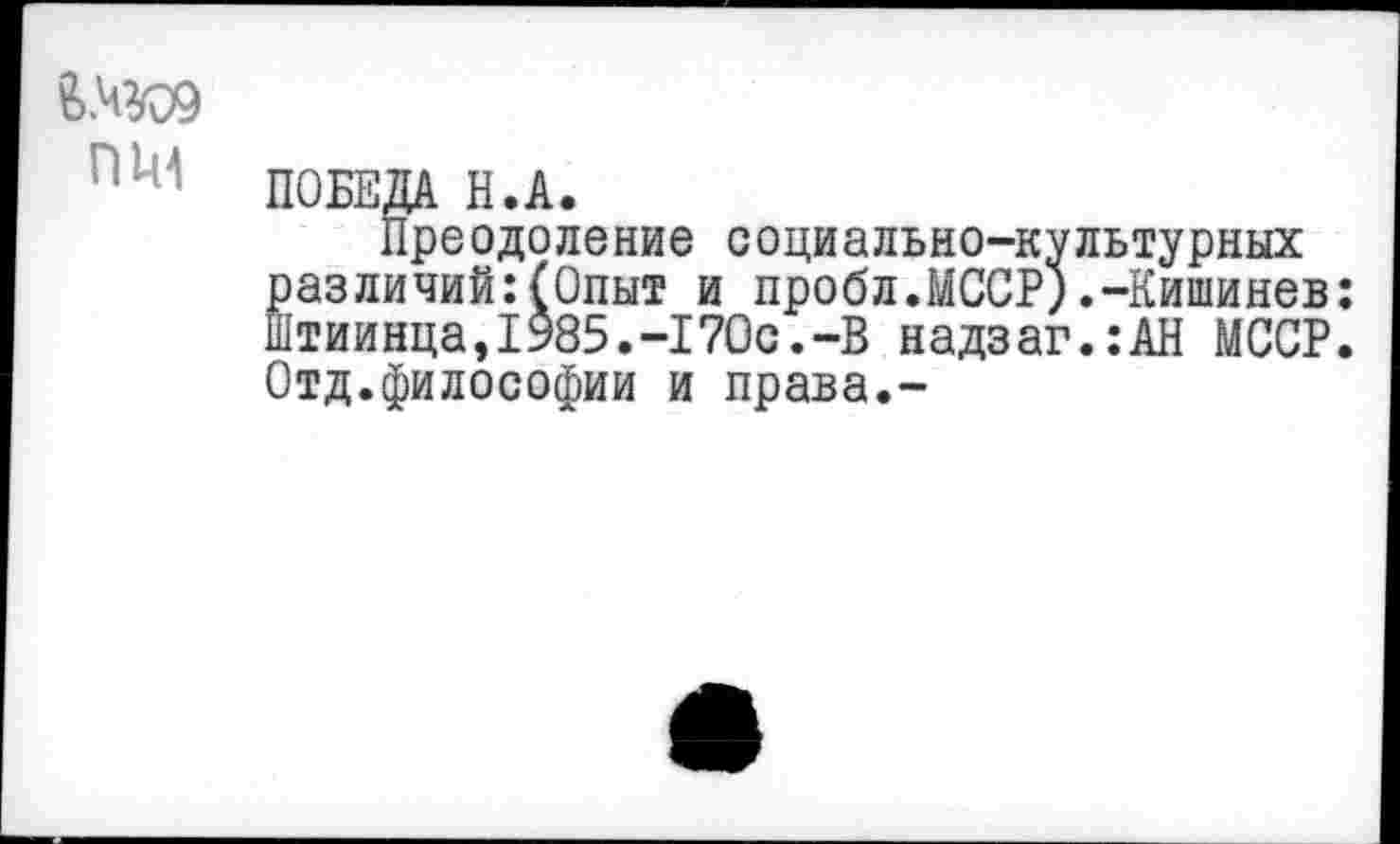 ﻿&.ЧЮ9
ПИ
ПОБЕДА Н.А.
Преодоление социально-культурных различий:(Опыт и пробл.МССР).-Кишинев: Штиинца,1985.-170с.-В надзаг.:АН МССР. Отд.философии и права.-